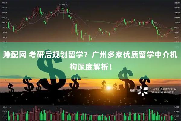 赚配网 考研后规划留学？广州多家优质留学中介机构深度解析！